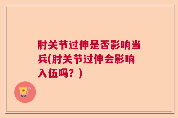 肘关节过伸是否影响当兵(肘关节过伸会影响入伍吗?)
