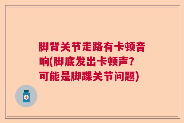 脚背关节走路有卡顿音响(脚底发出卡顿声?可能是脚踝关节问题)