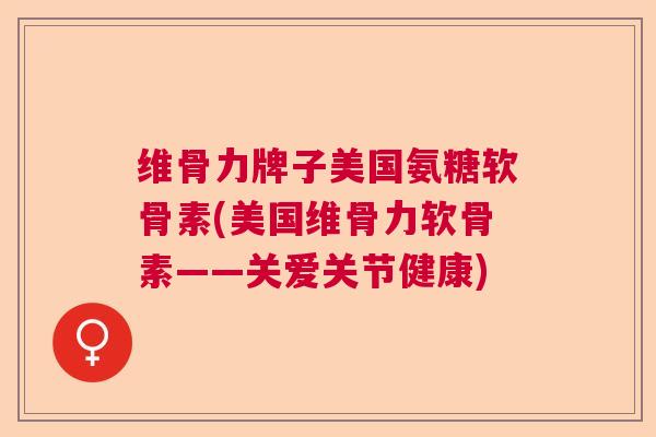 维骨力牌子美国氨糖软骨素(美国维骨力软骨素——关爱关节健康)