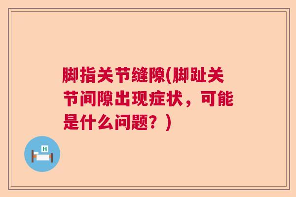 脚指关节缝隙(脚趾关节间隙出现症状,可能是什么问题?)