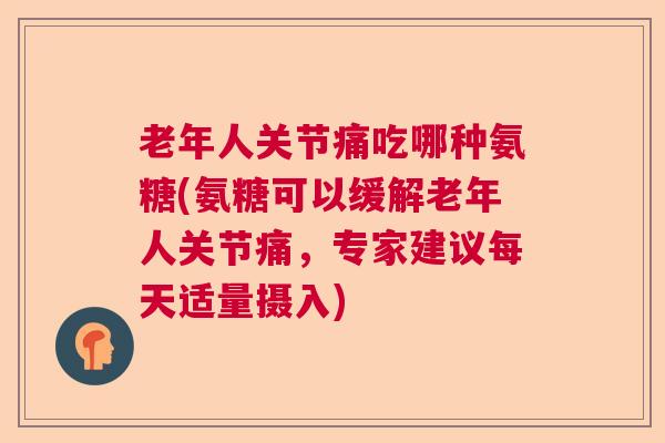 老年人关节痛吃哪种氨糖(氨糖可以缓解老年人关节痛,专家建议每天适量摄入)