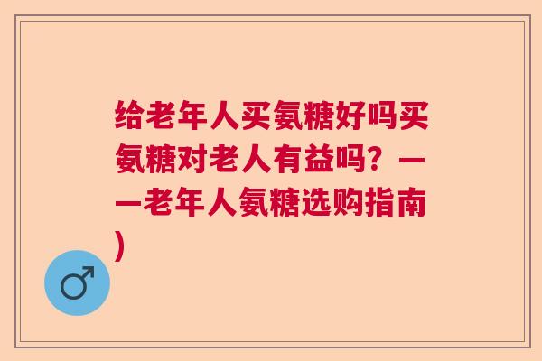 给老年人买氨糖好吗买氨糖对老人有益吗?——老年人氨糖选购指南)