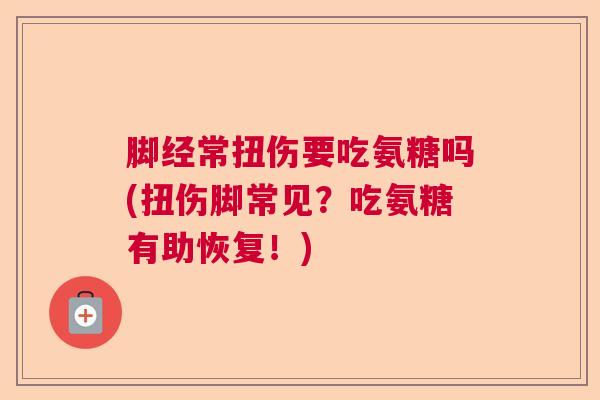 脚经常扭伤要吃氨糖吗(扭伤脚常见?吃氨糖有助恢复!)