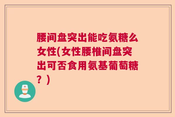 腰间盘突出能吃氨糖么女性(女性腰椎间盘突出可否食用氨基葡萄糖?)