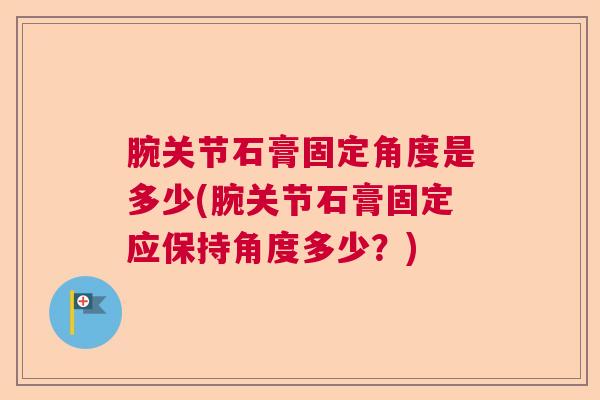 腕关节石膏固定角度是多少(腕关节石膏固定应保持角度多少?) 腕关节石膏固定角度是多少(腕关节石膏固定应保持角度多少?)