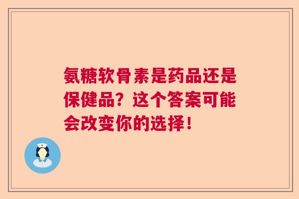 氨糖软骨素是药品还是保健品?这个答案可能会改变你的选择!
