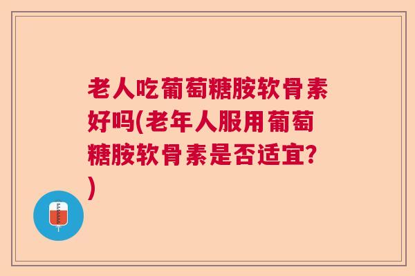 老人吃葡萄糖胺软骨素好吗(老年人服用葡萄糖胺软骨素是否适宜?)