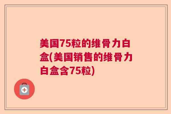 美国75粒的维骨力白盒(美国销售的维骨力白盒含75粒)