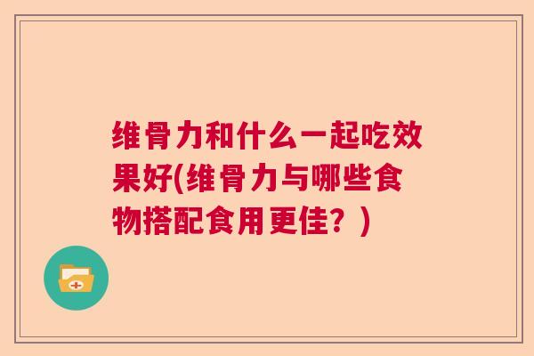维骨力和什么一起吃效果好(维骨力与哪些食物搭配食用更佳？)