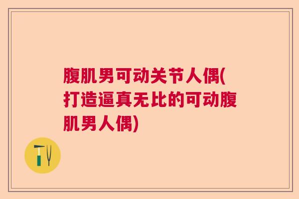 腹肌男可动关节人偶(打造逼真无比的可动腹肌男人偶)
