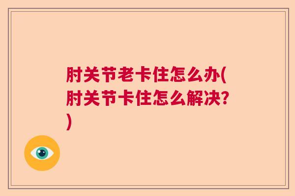 肘关节老卡住怎么办(肘关节卡住怎么解决?)