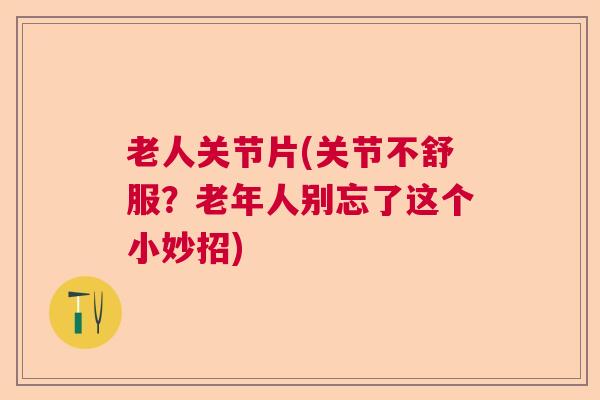 老人关节片(关节不舒服?老年人别忘了这个小妙招)