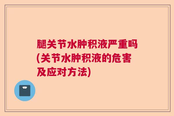 腿关节水肿积液严重吗(关节水肿积液的危害及应对方法)