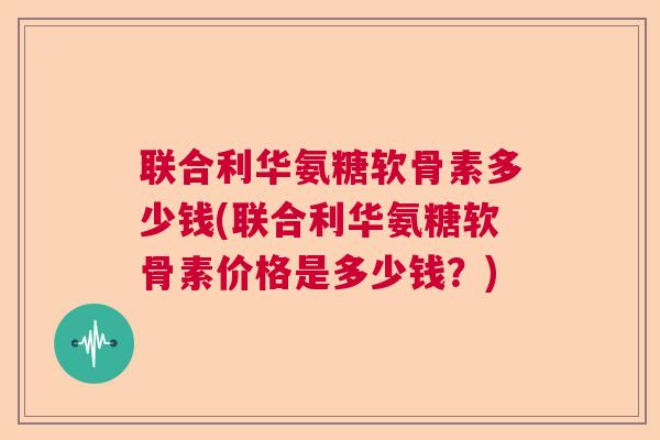 联合利华氨糖软骨素多少钱(联合利华氨糖软骨素价格是多少钱？)