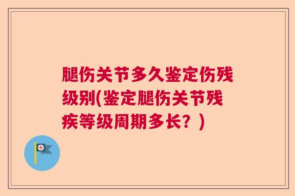 腿伤关节多久鉴定伤残级别(鉴定腿伤关节残疾等级周期多长？)
