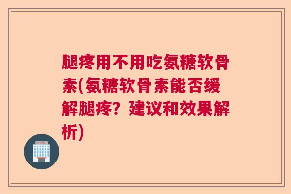 腿疼用不用吃氨糖软骨素(氨糖软骨素能否缓解腿疼？建议和效果解析)