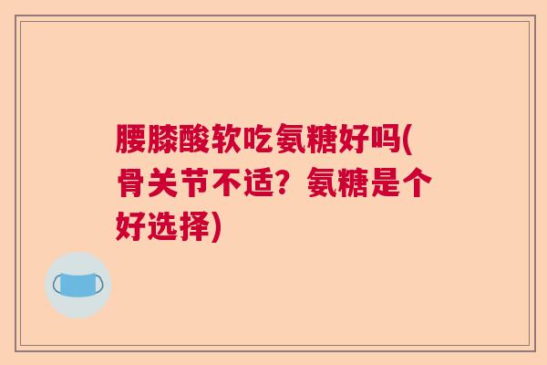 腰膝酸软吃氨糖好吗(骨关节不适?氨糖是个好选择)