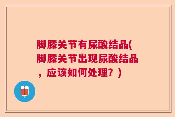 脚膝关节有尿酸结晶(脚膝关节出现尿酸结晶，应该如何处理？)