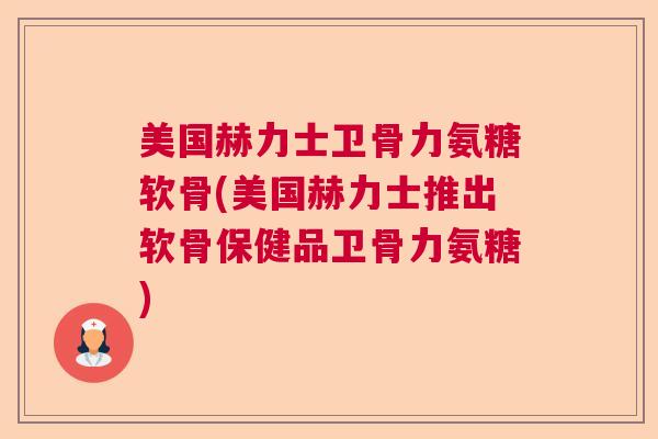 美国赫力士卫骨力氨糖软骨(美国赫力士推出软骨保健品卫骨力氨糖)