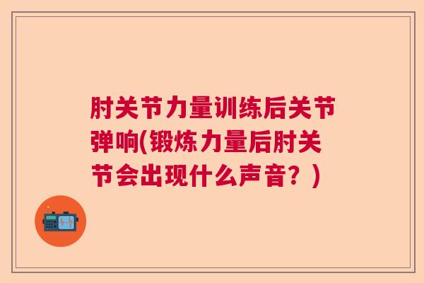 肘关节力量训练后关节弹响(锻炼力量后肘关节会出现什么声音？)