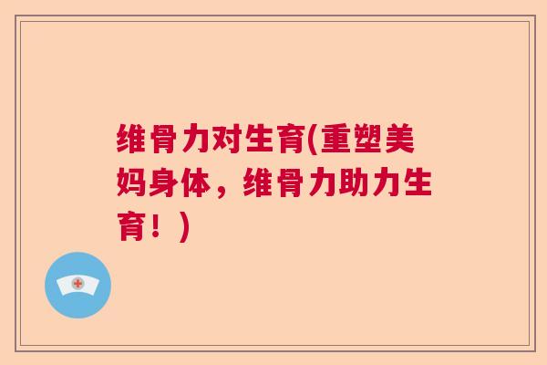 维骨力对生育(重塑美妈身体,维骨力助力生育!)