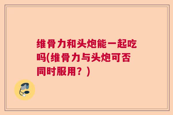 维骨力和头炮能一起吃吗(维骨力与头炮可否同时服用?)