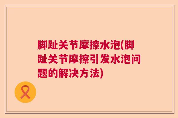 脚趾关节摩擦水泡(脚趾关节摩擦引发水泡问题的解决方法)