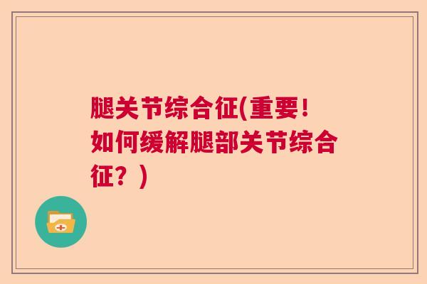 腿关节综合征(重要!如何缓解腿部关节综合征?) 腿关节综合征(重要!如何缓解腿部关节综合征?)