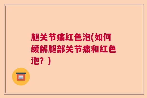 腿关节痛红色泡(如何缓解腿部关节痛和红色泡?) 腿关节痛红色泡(如何缓解腿部关节痛和红色泡?)