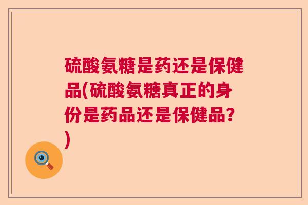 硫酸氨糖是药还是保健品(硫酸氨糖真正的身份是药品还是保健品？)
