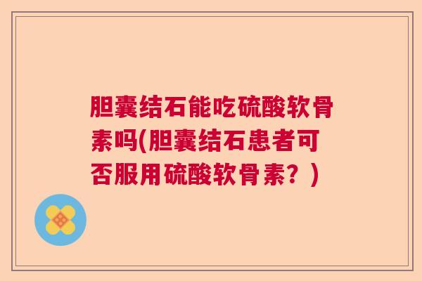 胆囊结石能吃硫酸软骨素吗(胆囊结石患者可否服用硫酸软骨素?)