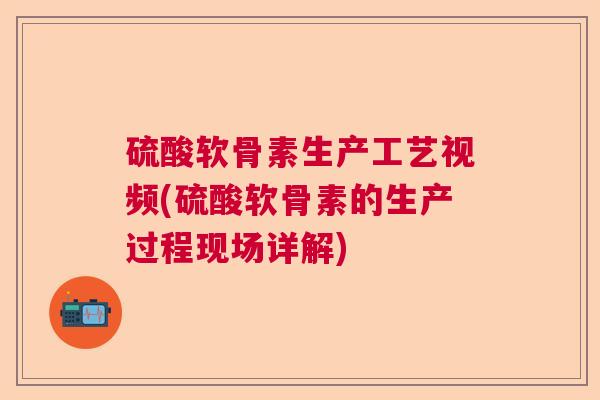 硫酸软骨素生产工艺视频(硫酸软骨素的生产过程现场详解)