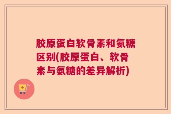 胶原蛋白软骨素和氨糖区别(胶原蛋白、软骨素与氨糖的差异解析)