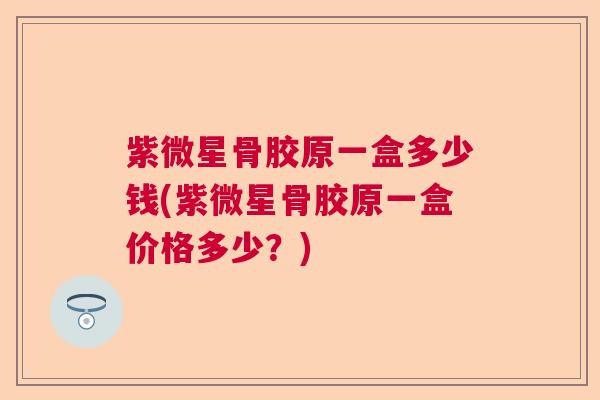 紫微星骨胶原一盒多少钱(紫微星骨胶原一盒价格多少?)
