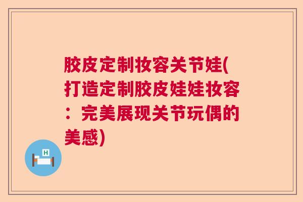 胶皮定制妆容关节娃(打造定制胶皮娃娃妆容:完美展现关节玩偶的美感) 胶皮定制妆容关节娃(打造定制胶皮娃娃妆容:完美展现关节玩偶的美感)
