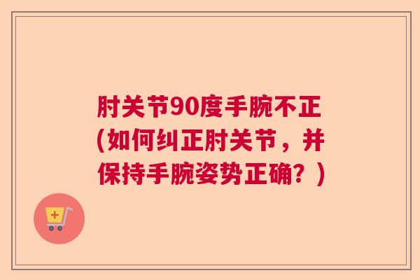 肘关节90度手腕不正(如何纠正肘关节,并保持手腕姿势正确?)