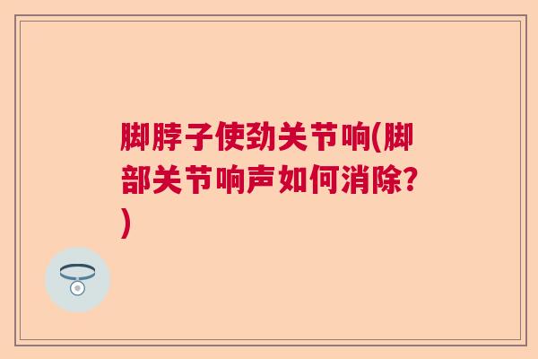 脚脖子使劲关节响(脚部关节响声如何消除？)