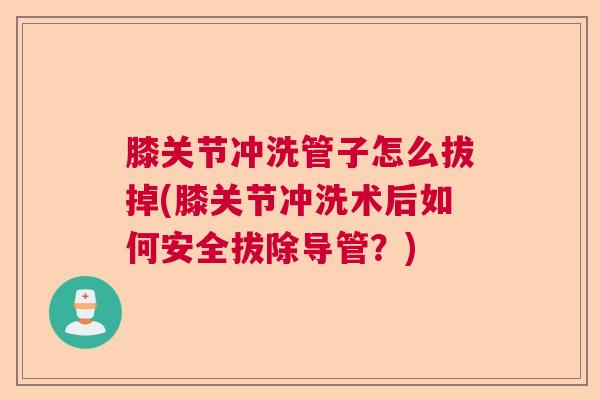 膝关节冲洗管子怎么拔掉(膝关节冲洗术后如何安全拔除导管？)