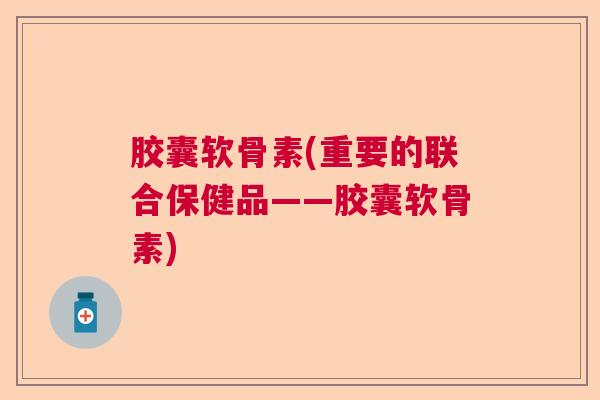 胶囊软骨素(重要的联合保健品——胶囊软骨素)