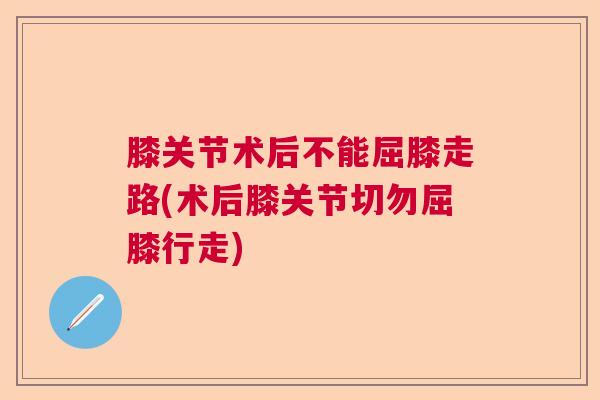 膝关节术后不能屈膝走路(术后膝关节切勿屈膝行走)