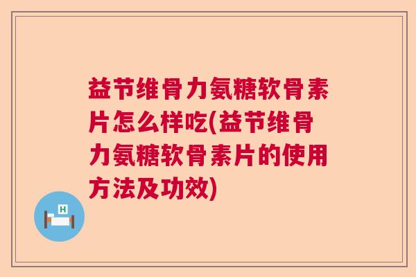 益节维骨力氨糖软骨素片怎么样吃(益节维骨力氨糖软骨素片的使用方法及功效)