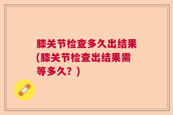 膝关节检查多久出结果(膝关节检查出结果需等多久?)
