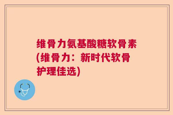 维骨力氨基酸糖软骨素(维骨力:新时代软骨护理佳选)