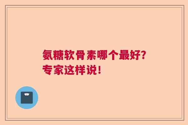 氨糖软骨素哪个最好?专家这样说!