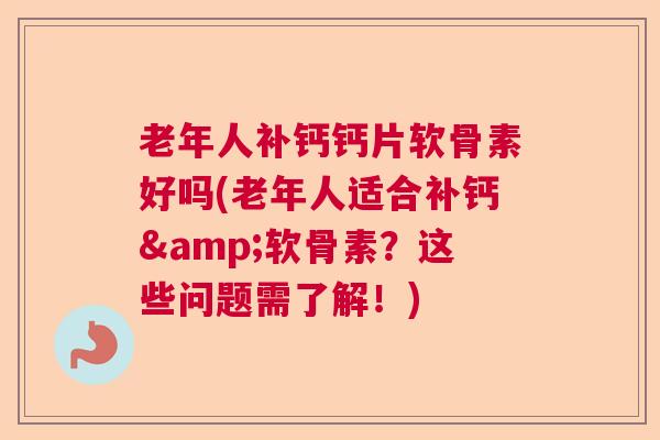 老年人补钙钙片软骨素好吗(老年人适合补钙&软骨素？这些问题需了解！)