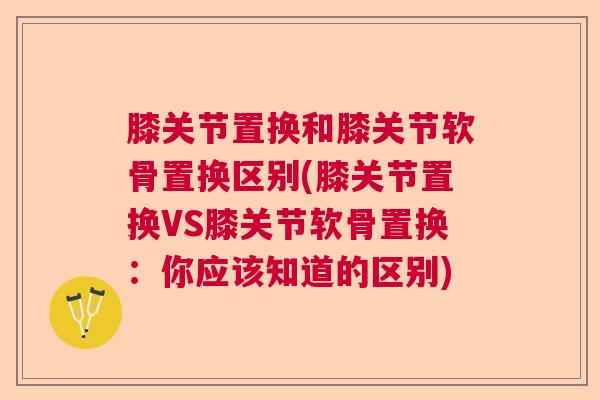 膝关节置换和膝关节软骨置换区别(膝关节置换VS膝关节软骨置换:你应该知道的区别) 膝关节置换和膝关节软骨置换区别(膝关节置换VS膝关节软骨置换:你应该知道的区别)
