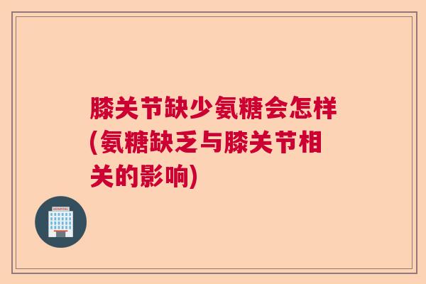 膝关节缺少氨糖会怎样(氨糖缺乏与膝关节相关的影响)