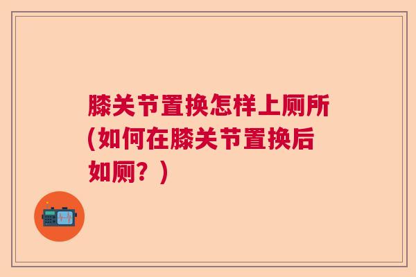 膝关节置换怎样上厕所(如何在膝关节置换后如厕？)