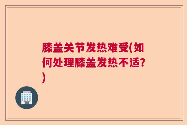 膝盖关节发热难受(如何处理膝盖发热不适?) 膝盖关节发热难受(如何处理膝盖发热不适?)