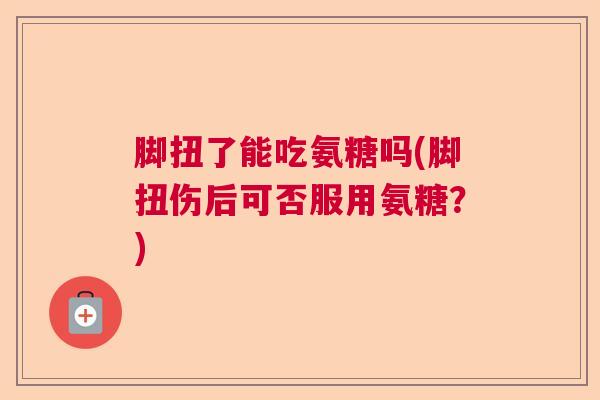 脚扭了能吃氨糖吗(脚扭伤后可否服用氨糖?)